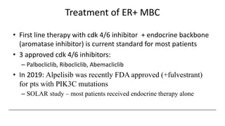 Treatment of ER+ MBC
• First line therapy with cdk 4/6 inhibitor + endocrine backbone
(aromatase inhibitor) is current standard for most patients
• 3 approved cdk 4/6 inhibitors:
– Palbocliclib, Ribocliclib, Abemacliclib
• In 2019: Alpelisib was recently FDA approved (+fulvestrant)
for pts with PIK3C mutations
– SOLAR study – most patients received endocrine therapy alone
 