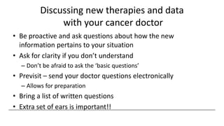 Discussing new therapies and data
with your cancer doctor
• Be proactive and ask questions about how the new
information pertains to your situation
• Ask for clarity if you don’t understand
– Don’t be afraid to ask the ‘basic questions’
• Previsit – send your doctor questions electronically
– Allows for preparation
• Bring a list of written questions
• Extra set of ears is important!!
 
