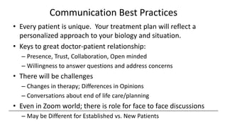 Communication Best Practices
• Every patient is unique. Your treatment plan will reflect a
personalized approach to your biology and situation.
• Keys to great doctor-patient relationship:
– Presence, Trust, Collaboration, Open minded
– Willingness to answer questions and address concerns
• There will be challenges
– Changes in therapy; Differences in Opinions
– Conversations about end of life care/planning
• Even in Zoom world; there is role for face to face discussions
– May be Different for Established vs. New Patients
 