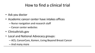 How to find a clinical trial
• Ask you doctor
• Academic cancer center have intakes offices
– Nurse navigation and research staff
– Cancer center websites
• Clinicaltrials.gov
• Local and National Advocacy groups:
– ACS, CancerCare, Komen, Living Beyond Breast Cancer
– And many more
 