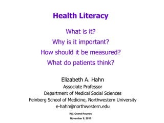 Health Literacy

                 What is it?
           Why is it important?
     How should it be measured?
        What do patients think?

               Elizabeth A. Hahn
                Associate Professor
       Department of Medical Social Sciences
Feinberg School of Medicine, Northwestern University
            e-hahn@northwestern.edu
                   RIC Grand Rounds
                   November 9, 2011
 