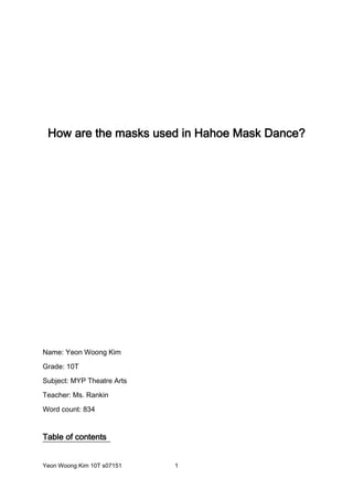 How are the masks used in Hahoe Mask Dance?<br />Name: Yeon Woong Kim<br />Grade: 10T<br />Subject: MYP Theatre Arts<br />Teacher: Ms. Rankin<br />Word count: 834<br />Table of contents <br />Introduction ………………………………………………………………................................ 3<br />About Hahoe Mask Dance …………………………………………….…………….... 3 ~ 4<br />Constructor of Hahoe Masks ……………………………….…………………….…... 4 ~5<br />Different types of masks that are used in Hahoe Mask Dance ....... 5 ~ 10<br />Conclusion ………………………………………………………………………………….…. 10 ~ 11<br />Bibliography ………………………………………………………………………….………. 11 ~ 14<br />Introduction<br />In this essay, I am going to examine how the masks are used in Hahoe Mask Dance. To investigate this topic, I will discover what types of masks Hahoe dance used. Then I will explore some aspects of Hahoe Mask Dance. In addition, it will examine who constructs the masks in Hahoe Mask Dance. Finally the report will explore what each Hahoe masks represent. Therefore this research will explain how masks are used in Hahoe Mask Dance.<br />-180975367665About Hahoe Mask Dance<br />Picture 1: An-Dong Hahoe Mask Dance mascot (jibul.com, 2010)Hahoe Mask Dance is highly valued Korean traditional drama performance and it is an important intangible cultural heritage in Korea “Hahoe mask is our precious cultural inheritance which has been solely appointed as a national treasure among other masks in our country, and is evaluated as a world-wide masterpiece in the mask art division (Maskmuseum.com, 2010)”. It was performed since 12th century by lower classes in Hahoe-maeul, Pungcheon-myeon, Andong-si, Gyeongsangbukdo (Koreaaward.com, 2010) and also performed periodically (every five years or ten years) for the sake of town’s peace and bumper year (Booklet: Hahoe Mask Dance Drama, 2005). Thus, it has been brought to nowadays and it is now one of the famous drama performances (see picture 1) not only for the tourists but for Koreans (jibul.com, 2010).<br />Furthermore, the general content (story) of the Hahoe Mask Dance was depicted in the Hahoe Mask Dance Drama, the booklet “… Through Hahoe Mask Dance, low classes could be able to express their suppressed feelings without any hesitation and also it was allowed for them to satirize life of aristocrat during the performance … (Booklet: Hahoe Mask Dance Drama, 2005)”. Hahoe Mask Dance has attributed a lot for developing the quality of Korean traditional Drama performance (accu.or.jp, 2010).<br />Constructor of Hahoe Mask<br />In the early 12th century, there was a scholar called Heo doryong (Booklet: Hahoe Mask Dance). The tale of Hahoe mask is “A young man called Heo doryong lived in Hahoe village in the middle of the Korea dynasty (12th century). He had a revelation in his dream one day. The following morning he devoted himself to making masks and he performed his ablutions and spread forbidden strings to prohibit strangers from entering his house (maskmuseum.com, 2010)”. However, “a young girl, who was ardently in love with Huh doryong but could not meet him at that period, desired to know what he was doing (maskmuseum.com, 2010).” So she peeped through the hole to see what he was doing, and then Heo doryong died by vomiting the blood (maskmuseum.com, 2010). <br />There were fourteen masks that were constructed by Heo doryong, however, three of them were loosen (Chonggak T’al, Byulchae T’al, and Duckdalee T’al) and only ten of them were set for national treasure (Booklet: Hahoe Mask Dance Drama, 2005). In addition the final product, which was unfinished, Imae T’al, doesn’t have jaw because constructor Heo doryong died before he finished it (Booklet: Hahoe Mask Dance Drama, 2005). <br />Different types of masks that are used in Hahoe Mask Dance<br />Hahoe Mask Dance used variety of masks. The masks that are used in Hahoe Mask Dance are Yangban T’al, Pune T’al, Sonbi T’al, Kakshi T’al, Chyji T’al, Peakchong T'al, Halmi T'al, Chung T'al, Ch'oraengi T'al, and Imae T'al (T’al means mask in Korean)  (Kim, 2005). All of the mask that have mentioned above were made of woods (Booklet: Hahoe Mask Dance Drama, 2005). Thus, the vivid expressions and making techniques of Hahoe masks are considered as world’s masterpieces (Booklet: Hahoe Mask Dance Drama, 2005).<br />Picture 2: Yangban T’al (hahoemask.co.kr, 2005)4991100635The mask called Yangban T'al, which is an Aristocrat Mask, describes people what dignity really is and it lures people with impressive smile (Kim, 2005). According to chairman of Hahoe Mask Dance committee, Kim mentioned “Yangban T'al has a long, black heard to show dignity, and an expressive smile that reveals both generosity and smugness… This mask is believed to represent the highest artistic value of the Hahoe mask (Kim, 2005)”. This is demonstrated by picture 2, which shows the facial structure. Yangban T’al is an important mask in Hahoe Mask Dance.<br />Picture 3: Pune T’al (hahoemask.co.kr, 2005)-133350253365In addition Pune T’al, which also known as flirtatious young woman mask, represents female character in Hahoe Mask Dance “She plays the role of a professional entertainer or the concubine of an aristocrat (Ibid, 2005).” This mask is known for tempting the audience with its beauty “… The smiling face is very seductive and flirtations… (Ibid, 2005).” This was shown from picture 3, which expresses bashful smile. It can be considered as the most attractive mask in Hahoe Mask Dance (Ibid, 2005).<br />5086350300355<br />Picture 4: Sonbi T’al (hahoemask.co.kr, 2005)The mask named Sonbi T’al, which is known as Scholar mask, shows that “it has wide nostrils and well-developed cheek bones to show that he is a scholar, full of discontent and unable to adjust to society (Ibid, 2005).” Blackish face color, an inflamed eye, peaked eyes and separated jaw is well represented in Sonbi T’al as it is shown in picture 4 (Booklet: Hahoe Mask Dance Drama, 2005). The reason he is in full of discontent is because he was not holding a government position, which means he was one of the low classes “A Sonbi was a scholar who did not hold a government position, so spent his time studying the Chinese classics or writing poetry (Kim, 2005)”. Sonbi mask is the perfect mask to express poor scholar’s thoughts in 12th century. <br />Picture 5: Kakshi T’al (hahoemask.co.kr, 2005)-11430043815In addition, Kakshi T’al, which is known as ‘Bride mask’, “it has very small eyes to show her shyness and a tiny mouth indication that she does not often speak. She plays the role of the local goddess in the first act and the bride in the last (Ibid, 2005)”. The picture 5, which is the facial expressions of Kakshi T’al, conveys lonesome feeling because she and scholar Heo was separated (Booklet: Hahoe Mask Dance Drama). Kakshi T’al is best example of showing the agony of a girl, which is hopeless love with scholar Heo. <br />Picture 6: Chyji T’al (hahoemask.co.kr, 2005)4800600157480The only mask, which looks like animal in the Hahoe Mask Dance is Chyji T’al and it is also known as ‘Lion mask’ (see picture 6) (Kim, 2005). Website, hahoemask.co.kr, depicted Chyji T’al as “Chyji T’al is a highly imaginative creature, bearing a fin-like wing and billed mouth. The fantastic visage comes purely from the minds of Koreans of the day, who wished to depict a lion (the supreme creature in Buddhism), without ever having seen one (Kim, 2005)”. According to Hahoe Mask Dance Drama booklet, Chyji T’al is recognized as holy and scary imagination animal (Booklet: Hahoe Mask Dance Drama, 2005). Therefore, Chyji T’al is considered as simplified version, which imitates the shape of a lion (Booklet: Hahoe Mask Dance Drama, 2005). To sum up, Chyji T’al is unique mask that has a shape of lion.<br />-266700434340Picture 7: Peakchong T’al (hahoemask.co.kr, 2005)In Hahoe Mask Dance, Peakchong T'al (also known as Butcher mask) expresses the agony of life vividly (Booklet: Hahoe Mask Dance Drama, 2005). “Peakchong T’al This particular mask is very unique because “Depending on how it is seen, the face either appears to be grinning (mad with the pleasure of killing living creatures) or cruel and sinister (the butcher's true nature) (Kim, 2005).” Furthermore, cynical simile on the mask (see picture 7) makes image of Peakchong T’al more intimidating (Booklet: Hahoe Mask Dance Drama, 2005). Peakchong T’al is one of the masks that looks ugly but friendly to the audience (Booklet: Hahoe Mask Dance Drama, 2005).<br />473392523495Picture 8: Halmi T’al (hahoemask.co.kr, 2005)Halmi T'al is representing old widow, who lived poor for her entire life (Booklet: Hahoe Mask Dance Drama, 2005). Halmi T’al was depicted “ Halmi T’al has a tiny, wizened brown face to show the hard life she has led. It has a pathetic expression. The open mouth is always ready to take in food and pour out lamentations (Kim, 2005)”. The picture 8 shows the facial expressions, which are blackish color, big eyes, and wrinkled forehead (Booklet: Hahoe Mask Dance Drama, 2005). Halmi T’al truly expresses a life of distress of old widow in 12th century. <br />Picture 9: Chung T’al (hahoemask.co.kr, 2005)-104775481965Chung T'al is a perfect mask that expresses people’s cunning and wiling mind (Booklet: Hahoe Mask Dance Drama, 2005). It is also known as ‘Depraved Buddhist Monk mask’ (Kim, 2005). Hahoemask.co.kr once described Chung T’al as “Chung T'al has a greasy, grinning face to show his dissimulating behavior. The crescent-shaped eyes reveal that he is a lecher. He is not a monk … but a depraved man who wanders begging from village to village (hahoemask.co.kr, 2005).” In addition, Hahoe Mask Dance Drama booklet mentioned the grinning face was unique and remarkable even though it has depicted people’s wiling and cunning mind (Booklet: Hahoe Mask Dance Drama, 2005). Chung T’al is a mask that the audience could easily feel friendly because of his cunningness and willingness (Kim, 2005). <br />4886325400050Picture 10: Ch’oraengi T’al (hahoemask.co.kr, 2005)Another mask that was used in Hahoe Mask Dance is Ch'oraengi T'al. It is also called ‘Busybody mask’ because ‘Ch’oraengi’, in Korean, means busy (Ibid, 2005). The facial feature of this mask (see picture 10) was shown as “Ch'oraengi T'al has a tiny, lopsided, brown face with buck teeth that reveal his discontent. His projected forehead means that he does not agree with his master, and his short nose shows that he is impulsive (Ibid, 2005).” Thus, in the play, it can make sharp criticisms towards to aristocrat (Yangban) and scholar (Sonbi) (Booklet: Hahoe Mask Dance Drama, 2005). Ch’oraengi T’al is very wise that can make criticism easily (Kim, 2005). <br />Picture 11: Imae T’al (hahoemask.co.kr, 2005)-57150476885Finally, the mask called Imae T’al (also known as Fool mask) has very sad story because Heo doryong died before he even finishes his last product (maskmuseum.com, 2010). Therefore Imae T’al doesn’t have jaw, however, this sad situation makes Imae T’al unique (Booklet: Hahoe Mask Dance Drama, 2005). Website hahoemask.co.kr describes Imae T’al as “Imae T'al has a happy-go-lucky face, which instantly shows that he is a simple-minded fool. The crooked nose reveals that he is deformed and the down-slanted eyes show that he is free from malice. Thus this is the only mask without a chin. (hahoemask.co.kr, 2005).” The role that he plays in the Hahoe Mask Dance is “He plays Sonbi's (scholar) foolish servant (Booklet: Hahoe Mask Dance Drama, 2005).” Even though Imae T’al has sad history, it is considered as very distinctive mask among the Hahoe masks (Kim, 2005).<br />Conclusion<br />In conclusion, Hahoe Mask Dance has very interesting masks, which convey the Korean culture as well as her history towards audience. In addition, this research explored many different masks and also investigated the constructor of the Hahoe Mask with the interesting story.<br />Bibliography<br />Book:<br />Unknown. Hahoe Mask Dance Drama. An-Dong: Hahoe Pyulshingut Mask Dance Committee, 2005. Print.<br />-> This book contains general information of Hahoe Mask Dance. It was very reliable because it was written by Hahoe Mask Dance Drama committee. Thus, it was hard to find a book which has information of Hahoe Mask Dance because even though it is popular, it was not popular as Japanese Kabuki. However, I have found this one at home, which contains rare and good information of Hahoe Mask Dance. This source was used for the story of Heo doryong (constructor) and analyzing different types of mask that are used in Hahoe Mask Dance.<br />Websites:<br />Kim, Dong Phyo. quot;
안동하회마을 하회동탈박물관 홈페이지 방문을 환영합니다.quot;
 탈 박물관. N.p., n.d. Web. 1 Feb. 2010. <http://www.maskmuseum.com/>.<br />-> This website contains the general history of Hahoe Mask Dance. In addition, it was pretty much reliable because it was a site from Korean government (tourist part). When I first find this website I was pretty excited because it has all the information that I needed for writing up my research. However despite of having all the information, the disadvantage of this particular site was it has small amount of information, which means it contains abundant information but they were bit shallow.<br />Kim, Choon Taek. quot;
Hahoe Mask Dance Drama.quot;
 Hahoe Mask Dance Drama. N.p., n.d. Web. 1 Feb. 2010. <http://www.hahoemask.co.kr/>.<br />-> This website contains the information that I needed, for instance, who made the Hahoe mask and the basic history of Korea in 12th century. The information from this website was not shallow unlike the one above. This website was reliable because, similar to the website above, it is running by Hahoe Mask Dance Drama committee. I used this website for the information of different types of Hahoe mask and also almost all of the pictures that were used in this research are from this website.<br />quot;
Asia-Pacific Database on Intangible Cultural Heritage(ICH).quot;
 Hahoe Byolshin-Gut Talnori. ACCU, n.d. Web. 1 Feb. 2010. <http://www.accu.or.jp/ich/en/arts/A_KOR5.html>.<br />-> This website shows the general information about Hahoe Mask Dance. It told me that Hahoe Mask Dance has been set for national treasure. It was reliable because the editor of this website is related to UNESCO. I used this website for the information of when and how Hahoe Mask Dance was set for UNESCO and some detail information of the origin of Hahoe Mask Dance.<br />quot;
Image of Korea - Masks and Mask Dance.quot;
 Image of Korea - Masks and Mask Dance. N.p., n.d. Web. 1 Feb. 2010. <www.koreaaward.com/kor/309>.<br />-> This website provided me the general information about Korean Mask Dance. Therefore I was able to see and experience more Korean masks, how they were used, and different types of Korean Mask Dance. It was not reliable because it contains some commercial information. When the information is for commercial use, mostly it provides biased information. So I couldn’t consider this as reliable resource. <br />ESUNIN 인성교육. Web. 2 Feb. 2010. <http://jinbul.com/esunin/bbs/board.php?bo_table=ehuman_02&wr_id=17>.<br />-> This website contains the storyline of Hahoe Mask Dance. Even though I barely mentioned on the storyline, however, through this website I could find a picture that I was looking for. I consider this website as reliable source because the storyline of Hahoe Mask Dance was exactly the same as the government one. I used this for photo resource.<br />Video:<br />Hahoe Mask Dance Performers. Hahoe Mask Dance excerpts. Rwcox123, 2008. Hahoe Mask Dance excerpts. YouTube. 3 Feb. 2010 <http://www.youtubecn.com/watch?v=IUVYPDTya1o>.<br />-> This was the only video that I used for my research. It was from ‘Youtubecn.com’ and it contained some Hahoe Mask Dance. The reason I choose this web video is because all the masks were clearly visualized and it separated the part of the dance. So I got inspiration from some of the dances in the video. I think this source was reliable because this video was taken in Hahoe-maeul(town) during the performance. <br />