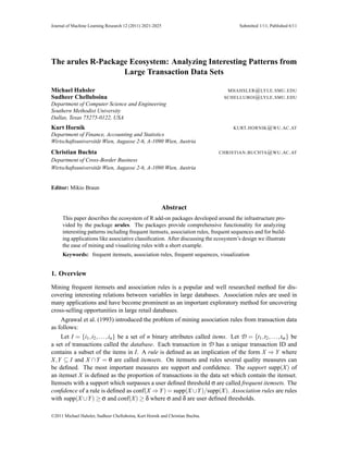 Journal of Machine Learning Research 12 (2011) 2021-2025                                Submitted 1/11; Published 6/11




The arules R-Package Ecosystem: Analyzing Interesting Patterns from
                   Large Transaction Data Sets

Michael Hahsler                                                                    MHAHSLER @ LYLE . SMU . EDU
Sudheer Chelluboina                                                               SCHELLUBOI @ LYLE . SMU . EDU
Department of Computer Science and Engineering
Southern Methodist University
Dallas, Texas 75275-0122, USA
Kurt Hornik                                                                           KURT. HORNIK @ WU . AC . AT
Department of Finance, Accounting and Statistics
Wirtschaftsuniversität Wien, Augasse 2-6, A-1090 Wien, Austria
Christian Buchta                                                                CHRISTIAN . BUCHTA @ WU . AC . AT
Department of Cross-Border Business
Wirtschaftsuniversität Wien, Augasse 2-6, A-1090 Wien, Austria


Editor: Mikio Braun


                                                           Abstract
     This paper describes the ecosystem of R add-on packages developed around the infrastructure pro-
     vided by the package arules. The packages provide comprehensive functionality for analyzing
     interesting patterns including frequent itemsets, association rules, frequent sequences and for build-
     ing applications like associative classiﬁcation. After discussing the ecosystem’s design we illustrate
     the ease of mining and visualizing rules with a short example.
     Keywords: frequent itemsets, association rules, frequent sequences, visualization


1. Overview
Mining frequent itemsets and association rules is a popular and well researched method for dis-
covering interesting relations between variables in large databases. Association rules are used in
many applications and have become prominent as an important exploratory method for uncovering
cross-selling opportunities in large retail databases.
    Agrawal et al. (1993) introduced the problem of mining association rules from transaction data
as follows:
    Let I = {i1 , i2 , . . . , in } be a set of n binary attributes called items. Let D = {t1 ,t2 , . . . ,tm } be
a set of transactions called the database. Each transaction in D has a unique transaction ID and
contains a subset of the items in I. A rule is deﬁned as an implication of the form X ⇒ Y where
                                /
X,Y ⊆ I and X ∩ Y = 0 are called itemsets. On itemsets and rules several quality measures can
be deﬁned. The most important measures are support and conﬁdence. The support supp(X) of
an itemset X is deﬁned as the proportion of transactions in the data set which contain the itemset.
Itemsets with a support which surpasses a user deﬁned threshold σ are called frequent itemsets. The
conﬁdence of a rule is deﬁned as conf(X ⇒ Y ) = supp(X ∪Y )/supp(X). Association rules are rules
with supp(X ∪Y ) ≥ σ and conf(X) ≥ δ where σ and δ are user deﬁned thresholds.

©2011 Michael Hahsler, Sudheer Chelluboina, Kurt Hornik and Christian Buchta.
 