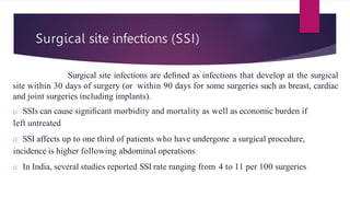 Surgical site infections (SSI)
Surgical site infections are deﬁned as infections that develop at the surgical
site within 30 days of surgery (or within 90 days for some surgeries such as breast, cardiac
and joint surgeries including implants).
□ SSIs can cause signiﬁcant morbidity and mortality as well as economic burden if
left untreated
□ SSI affects up to one third of patients who have undergone a surgical procedure,
incidence is higher following abdominal operations
□ In India, several studies reported SSI rate ranging from 4 to 11 per 100 surgeries.
 
