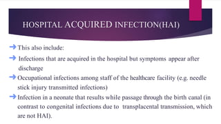 HOSPITAL ACQUIRED INFECTION(HAI)
➜This also include:
➜ Infections that are acquired in the hospital but symptoms appear after
discharge
➜Occupational infections among staff of the healthcare facility (e.g. needle
stick injury transmitted infections)
➜Infection in a neonate that results while passage through the birth canal (in
contrast to congenital infections due to transplacental transmission, which
are not HAI).
 