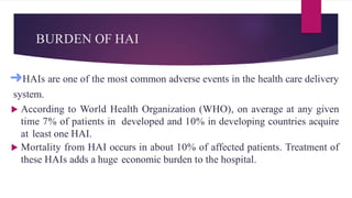 BURDEN OF HAI
➜HAIs are one of the most common adverse events in the health care delivery
system.
 According to World Health Organization (WHO), on average at any given
time 7% of patients in developed and 10% in developing countries acquire
at least one HAI.
 Mortality from HAI occurs in about 10% of affected patients. Treatment of
these HAIs adds a huge economic burden to the hospital.
 