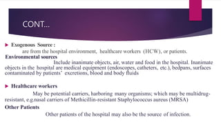 CONT…
 Exogenous Source :
are from the hospital environment, healthcare workers (HCW), or patients.
Environmental sources
Include inanimate objects, air, water and food in the hospital. Inanimate
objects in the hospital are medical equipment (endoscopes, catheters, etc.), bedpans, surfaces
contaminated by patients’ excretions, blood and body ﬂuids
 Healthcare workers
May be potential carriers, harboring many organisms; which may be multidrug-
resistant, e.g.nasal carriers of Methicillin-resistant Staphylococcus aureus (MRSA)
Other Patients
Other patients of the hospital may also be the source of infection.
 