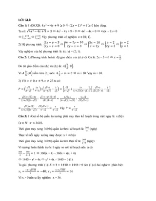 LỜI GIẢI
Câu 1: 1) ĐKXĐ: 4𝑥2
− 4𝑥 + 9 ≥ 0  (2𝑥 − 1)2
+ 8 ≥ 0 luôn đúng.
Ta có: √4𝑥2 − 4𝑥 + 9 = 3  4x2 – 4x + 9 = 9  4x2 – 4x = 0  4x(x – 1) = 0
 [ 𝑥=0
𝑥−1=0
 [ 𝑥=0
𝑥=1
. Vậy phương trình có nghiệm 𝑥 ∈ {0;1}.
2) Hệ phương trình: {
3𝑥 − 𝑦 = 5
2𝑦 − 𝑥 = 0
 {
6𝑥 − 2𝑦 = 10
2𝑦 − 𝑥 = 0
 {
5𝑥 = 10
𝑥 = 2𝑦
 {
𝑥 = 2
2𝑦 = 2
 {
𝑥 = 2
𝑦 = 1
Vậy nghiệm của hệ phương trình là: (x; y) = (2; 1).
Câu 2: 1) Phương trình hoành độ giao điểm của (d1) với Ox là: 2x – 5 = 0  𝑥 =
5
2
.
Do đó giao điểm của (d1) và (d2) là: 𝐴 (
5
2
; 0).
Vì 𝐴 (
5
2
; 0) nằm trên (d2) nên: 4.
5
2
− 𝑚 = 0  m = 10. Vậy m = 10.
2) Với 𝑥 > 0, 𝑥 ≠ 9, 𝑥 ≠ 25 ta có:
𝑃 = (
√ 𝑥
3+√ 𝑥
+
2𝑥
9−𝑥
): (
√ 𝑥−1
𝑥−3√ 𝑥
−
2
√ 𝑥
) = [
√ 𝑥
3+√ 𝑥
+
2𝑥
(3+√ 𝑥)(3−√ 𝑥)
]: [
√ 𝑥−1
√ 𝑥(√ 𝑥−3)
−
2
√ 𝑥
]
=
√ 𝑥(3−√ 𝑥)+2𝑥
(3+√ 𝑥)(3−√ 𝑥)
∶
√ 𝑥−1−2(√ 𝑥−3)
√ 𝑥(√ 𝑥−3)
=
3√ 𝑥+𝑥
(3+√ 𝑥)(3−√ 𝑥)
∶
5−√ 𝑥
√ 𝑥(√ 𝑥−3)
=
√ 𝑥(3+√ 𝑥)
(3+√ 𝑥)(3−√ 𝑥)
.
√ 𝑥(√ 𝑥−3)
5−√ 𝑥
=
𝑥
5−√ 𝑥
. Vậy 𝑃 =
𝑥
5−√ 𝑥
.
Câu 3: 1) Gọi số bộ quần áo xưởng phải may theo kế hoạch trong một ngày là: x (bộ)
( 𝑥 ∈ 𝑁∗
; 𝑥 < 360).
Thời gian may xong 360 bộ quần áo theo kế hoạch là:
360
𝑥
(ngày)
Thực tế mỗi ngày xưởng may được: x + 4 (bộ)
Thời gian may xong 360 bộ quần áo trên thực tế là:
360
𝑥+4
(ngày)
Vì xưởng hoàn thành trước 1 ngày so với kế hoạch nên ta có:
360
𝑥
−
360
𝑥+4
= 1  360(x + 4) – 360x = x(x + 4)
 1440 = x2 + 4x  x2 + 4x – 1440 = 0 (1)
Ta giải phương trình (1): ∆′
= 4 + 1440 = 1444 > 0 nên (1) có hai nghiệm phân biệt:
𝑥1 =
−2−√1444
1
= −40; 𝑥2 =
−2+√1444
1
= 36
Vì x > 0 nên ta lấy nghiệm: x = 36.
 