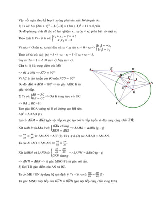 Vậy mỗi ngày theo kế hoạch xưởng phải sản xuất 36 bộ quần áo.
2) Ta có: ∆= (2𝑚 + 1)2
− 4. (−3) = (2𝑚 + 1)2
+ 12 > 0, ∀𝑚
Do đó phương trình đã cho có hai nghiệm x1; x2 (x1 < x2) phân biệt với mọi m.
Theo định lí Vi – ét ta có: {
𝑥1 + 𝑥2 = 2𝑚 + 1
𝑥1 𝑥2 = −3
Vì x1x2 < -3 nên x1; x2 trái dấu mà x1 < x2 nên x1 < 0 < x2 => {
| 𝑥1| = −𝑥1
| 𝑥2| = 𝑥2
Theo đề bài có: |x1| - |x2| = 5  -x1 – x2 = 5  x1 + x2 = -5.
Suy ra: 2m + 1 = -5  m = -3. Vậy m = -3.
Câu 4: 1) I là trung điểm của MN
=> 𝑂𝐼 ⊥ 𝑀𝑁 => 𝐴𝐼𝑂̂ = 900
Vì AC là tiếp tuyến của (O) nên 𝐴𝐶𝑂̂ = 900
Do đó: 𝐴𝐼𝑂̂ + 𝐴𝐶𝑂̂ = 1800 => tứ giác AIOC là tứ
giác nội tiếp.
2) Ta có: {
𝐴𝐵 = 𝐴𝐶
𝑂𝐵 = 𝑂𝐶
=> OA là trung trực của BC
=> 𝑂𝐴 ⊥ 𝐵𝐶 = H.
Tam giác BOA vuông tại B có đường cao BH nên:
AB2 = AH.AO (1)
Lại có: 𝐴𝐵𝑀̂ = 𝐴𝑁𝐵̂ (góc nội tiếp và góc tạo bởi tia tiếp tuyến và dây cung cùng chắn 𝐵𝑀⏜)
Xét ∆𝐴𝑀𝐵 𝑣à ∆𝐴𝑁𝐵 có: {
𝐵𝐴𝑁̂ 𝑐ℎ𝑢𝑛𝑔
𝐴𝐵𝑀̂ = 𝐴𝑁𝐵̂
=> ∆𝐴𝑀𝐵 ~ ∆𝐴𝐵𝑁 (g – g)
=>
𝐴𝑀
𝐴𝐵
=
𝐴𝐵
𝐴𝑁
 AM.AN = AB2 (2). Từ (1) và (2) có: AH.AO = AM.AN.
Ta có: AH.AO = AM.AN 
𝐴𝐻
𝐴𝑁
=
𝐴𝑀
𝐴𝑂
.
Xét ∆𝐴𝐻𝑀 𝑣à ∆𝐴𝑁𝑂 có: {
𝐴𝐻
𝐴𝑁
=
𝐴𝑀
𝐴𝑂
𝑂𝐴𝑁̂ 𝑐ℎ𝑢𝑛𝑔
=> ∆𝐴𝐻𝑀 ~ ∆𝐴𝑁𝑂 (g – g)
=> 𝐴𝑀𝐻̂ = 𝐴𝑂𝑁̂ => tứ giác MNOH là tứ giác nội tiếp.
3) Gọi T là giao điểm của AN và BC.
Ta có: ME // BN áp dụng hệ quả định lý Ta – lét ta có:
𝑀𝐸
𝐵𝑁
=
𝐴𝑀
𝐴𝑁
(3)
Tứ giác MNOH nội tiếp nên 𝑂𝐻𝑁̂ = 𝑂𝑀𝑁̂ (góc nội tiếp cùng chắn cung ON)
 