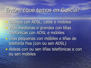 Entón, ¿qué temos en Galicia? Cidades con ADSL, cable e móbiles Vilas medianas e grandes con liñas telefónicas con ADSL e móbiles Vilas pequenas con móbiles e liñas de telefonía fixa (con ou sen ADSL) Aldeas con ou sen liñas telefónicas e con ou sen móbiles 