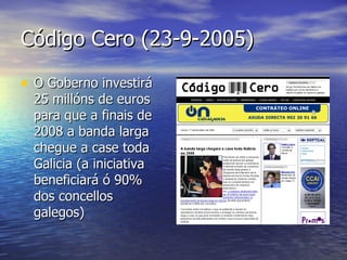 Código Cero (23-9-2005) O Goberno investirá 25 millóns de euros para que a finais de 2008 a banda larga chegue a case toda Galicia (a iniciativa beneficiará ó 90% dos concellos galegos) 