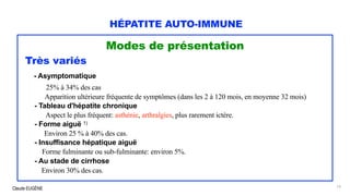 Claude EUGÈNE
HÉPATITE AUTO-IMMUNE
Modes de présentation
Très variés
- Asymptomatique
25% à 34% des cas
Apparition ultérieure fréquente de symptômes (dans les 2 à 120 mois, en moyenne 32 mois)
- Tableau d'hépatite chronique
Aspect le plus fréquent: asthénie, arthralgies, plus rarement ictère.
- Forme aiguë 1)
Environ 25 % à 40% des cas.
- Insuffisance hépatique aiguë
Forme fulminante ou sub-fulminante: environ 5%.
- Au stade de cirrhose
Environ 30% des cas.
13
 