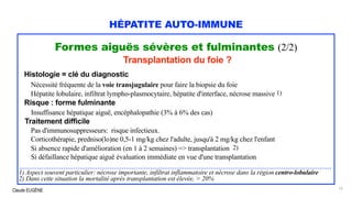 Claude EUGÈNE
HÉPATITE AUTO-IMMUNE
Formes aiguës sévères et fulminantes (2/2)
Transplantation du foie ?
Histologie = clé du diagnostic
Nécessité fréquente de la voie transjugulaire pour faire la biopsie du foie
Hépatite lobulaire, infiltrat lympho-plasmocytaire, hépatite d'interface, nécrose massive 1)
Risque : forme fulminante
Insuffisance hépatique aiguë, encéphalopathie (3% à 6% des cas)
Traitement difficile
Pas d'immunosuppresseurs: risque infectieux.
Corticothérapie, predniso(lo)ne 0,5-1 mg/kg chez l'adulte, jusqu'à 2 mg/kg chez l'enfant
Si absence rapide d'amélioration (en 1 à 2 semaines) => transplantation 2)
Si défaillance hépatique aiguë évaluation immédiate en vue d'une transplantation
...........................................................................................................................................................
1) Aspect souvent particulier: nécrose importante, infiltrat inflammatoire et nécrose dans la région centro-lobulaire
2) Dans cette situation la mortalité après transplantation est élevée, > 20%
15
 
