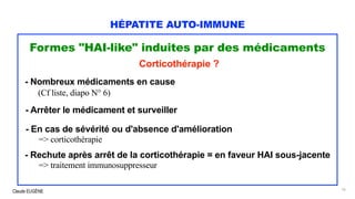 Claude EUGÈNE
HÉPATITE AUTO-IMMUNE
Formes "HAI-like" induites par des médicaments
Corticothérapie ?
- Nombreux médicaments en cause
(Cf liste, diapo N° 6)
- Arrêter le médicament et surveiller
- En cas de sévérité ou d'absence d'amélioration
=> corticothérapie
- Rechute après arrêt de la corticothérapie = en faveur HAI sous-jacente
=> traitement immunosuppresseur
16
 