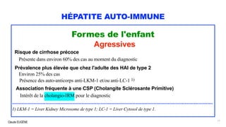 Claude EUGÈNE
HÉPATITE AUTO-IMMUNE
Formes de l'enfant
Agressives
Risque de cirrhose précoce
Présente dans environ 60% des cas au moment du diagnostic
Prévalence plus élevée que chez l'adulte des HAI de type 2
Environ 25% des cas
Présence des auto-anticorps anti-LKM-1 et/ou anti-LC-1 1)
Association fréquente à une CSP (Cholangite Sclérosante Primitive)
Intérêt de la cholangio-IRM pour le diagnostic
......................................................................................................................................................
1) LKM-1 = Liver Kidney Microsome de type 1; LC-1 = Liver Cytosol de type 1.
17
 