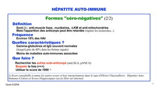 Claude EUGÈNE
HÉPATITE AUTO-IMMUNE
Formes "séro-négatives" (2/2)
Définition
Sont (-) : anti-muscle lisse, -nucléaires, -LKM et anti-mitochondries
Mais l'apparition des anticorps peut être retardée (répéter les recherches...)
Fréquence
Environ 10% des HAI
Quelles caractéristiques ?
Gamma-globulines et IgG souvent normales
(Jusqu'à près de 40% dans les formes aiguës)
Moins de maladies auto-immunes associées
Que faire ?
Rechercher les autres auto-anticorps (anti-SLA, pANCA)
Biopsier le foie (+++)
Utiliser le score de 1999 1)
.................................................................................................................................................................................................................................................................................................................
1) Score consultable (comme les autres scores et leur interprétation) dans le topo d'Olivier Chazouilleres: Hépatites Auto-
Immunes Critères et Scores Diagnostiques (accès libre sur internet).
20
 