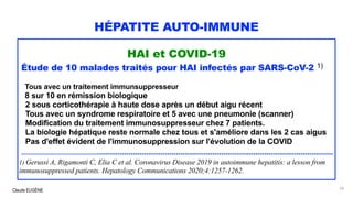 Claude EUGÈNE
HÉPATITE AUTO-IMMUNE
HAI et COVID-19
Étude de 10 malades traités pour HAI infectés par SARS-CoV-2 1)
Tous avec un traitement immunsuppresseur
8 sur 10 en rémission biologique
2 sous corticothérapie à haute dose après un début aigu récent
Tous avec un syndrome respiratoire et 5 avec une pneumonie (scanner)
Modification du traitement immunosuppresseur chez 7 patients.
La biologie hépatique reste normale chez tous et s'améliore dans les 2 cas aigus
Pas d'effet évident de l'immunosuppression sur l'évolution de la COVID
..........................................................................................................................................................
1) Gerussi A, Rigamonti C, Elia C et al. Coronavirus Disease 2019 in autoimmune hepatitis: a lesson from
immunosuppressed patients. Hepatology Communications 2020;4:1257-1262.
24
 
