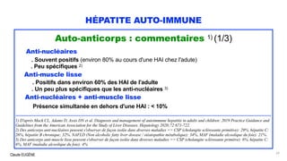 Claude EUGÈNE
HÉPATITE AUTO-IMMUNE
Auto-anticorps : commentaires 1) (1/3)
Anti-nucléaires
. Souvent positifs (environ 80% au cours d'une HAI chez l'adute)
. Peu spécifiques 2)
Anti-muscle lisse
. Positifs dans environ 60% des HAI de l'adulte
. Un peu plus spécifiques que les anti-nucléaires 3)
Anti-nucléaires + anti-muscle lisse
Présence simultanée en dehors d'une HAI : < 10%
......................................................................................................................................................................................
1) D'après Mack CL, Adams D, Assis DN et al. Diagnosis and management of autoimmune hepatitis in adults and children: 2019 Practice Guidance and
Guidelines from the American Association for the Study of Liver Diseases. Hepatology 2020;72:671-722.
2) Des anticorps anti-nucléaires peuvent s'observer de façon isolée dans diverses maladies => CSP (cholangite sclérosante primitive): 29%, hépatite C:
26%, hépatite B chronique: 32%, NAFLD (Non alcoholic fatty liver disease / stéatopathie métabolique): 34%, MAF (maladie alcoolique du foie): 21%.
3) Des anticorps anti-muscle lisse peuvent s'observer de façon isolée dans diverses maladies => CSP (cholangite sclérosante primitve): 6%, hépatite C:
6%, MAF (maladie alcoolique du foie): 4%
29
 