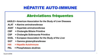 Claude EUGÈNE
HÉPATITE AUTO-IMMUNE
Abréviations fréquentes
AASLD = American Association for the Study of Liver Diseases
ALAT = Alanine aminotransferase
ASAT = Aspartate aminotransferase
CBP = Cholangite Biliaire Primitive
CSP = Cholangite Sclérosante Primitive
EASL = European Association for the Study of the Liver
GGT = Gamma glutamyltransferase
HAI = Hépatite AutoImmune
PAL = Phosphatases alcalines
3
 