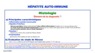 Claude EUGÈNE
HÉPATITE AUTO-IMMUNE
Histologie
Élément clé du diagnostic 1)
a) Principales caractéristiques
- Inflammation portale mononuclée
- Hépatite d'interface
Nécrose parcellaire ("piece-meal necrosis") et/ou infiltrat inflammatoire (lymphocytes et souvent plasmocytes)
au niveau de la lame bordante hépatocytaire (hépatocytes au contact d'un espace porte ou d'une travée de fibrose)
pouvant parfois pénétrer dans le lobule hépatique 2)
-
- Rosettes 3)
(hépatocytes autour d'un canalicule biliaire dilaté)
- Empéripolèse
(pénétration d'un lymphocyte dans un hépatocyte)
b) Évaluation du stade de fibrose
Une cirrhose s'observe sur la 1ère biopsie chez l'adulte dans environ 25-30% des cas.
...........................................................................................................................................................................................
1) Non absolument spécifique, modérément sensible. Sa possible non disponibilté immédiate ne doit pas retarder le traitement d'une forme aiguë.
2) Une atteinte nécrotico-inflammatoire lobulaire constitue parfois la lésion prédominante. Nécrose étendue fréquente dans les formes aiguës.
3) Des hépatocytes multinucléés, parfois des cellules géantes sont notés dans 10% à 20% des cas. Évocateurs d'HAI, mais non spécifiques.
33
 