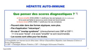 Claude EUGÈNE
HÉPATITE AUTO-IMMUNE
Que penser des scores diagnostiques ? 1)
a) Score simplifié d'HAI (2008) => plutôt pour les cas typiques (décrit ci-dessous)
Si le score est faible le recours au score révisé est recommandé
b) Score révisé d'HAI (1999) => plutôt pour les cas complexes
- Peuvent aider dans des formes atypiques, sans plus.
- Pas d'application "mécanique".
- En cas d' "overlap syndrome" (chevauchement avec CBP et CSP 2):
=> ni le score "révisé", ni le score "simplifié" ne sont recommandés
- Les scores sont utiles pour les études.
.......................................................................................................................................
1) Consultables sur internet (accès libre) dans: Olivier Chazouillères Hépatites Auto-Immunes Critères et
Scores Diagnostiques.
2) CBP = Cholangite Biliaire Primitive; CSP = Cholangite Sclérosante Primitive.
41
 