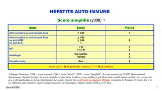 Claude EUGÈNE
HÉPATITE AUTO-IMMUNE
Score simplifié (2008) 1)
.
1) Rappel historique: 1992 = score original; 1999 = score "révisé"; 2008 = score "simplifié" . Scores proposés par l'IAHG (International
Autoimmune Hepatitis Group). Le score simplifié est plus facile à utiliser, a une meilleure spécificité mais semble moins sensible. Ces scores sont
peu performants dans les formes fulminantes. Les scores doivent être confrontés au jugement clinique (Lemoinne S, Wendum D, Corpechot C et
al. Hépatites auto-immunes: aspects diagnostiques et thérapeutiques. Hépato-Gastro 2016;23:637-652).
42
Item Seuil Point
Anti-nucléaire ou anti-muscle lisse > 1/40 1
Anti-nucléaire ou anti-muscle lisse
ou anti-LKM
ou anti-SLA
> 1/80
> 1/40
+
2
IgG
> N
> 1,1 N
1
2
Histologie
Compatible
Typique
1
2
Hépatite virale Non 2
Score > 6 => HAI probable / Score > 7 => HAI certaine
 