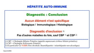 Claude EUGÈNE
HÉPATITE AUTO-IMMUNE
Diagnostic : Conclusion
Aucun élément n'est spécifique
Biologique / Immunologique / Histologique
Diagnostic d'exclusion 3)
Pas d'autres maladies du foie, sauf CBP 1) et CSP 2)
...........................................................................................................................
1) CBP = Cholangite Biliaire Primitive (appelée auparavant cirrhose biliaire primitive).
2) CSP = Cholangite Sclérosante Primitive.
3) En particulier la NASH (Non Alcoholic SteatoHepatitis / stéatohépatite non alcoolique).
47
 