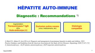 Claude EUGÈNE
HÉPATITE AUTO-IMMUNE
Diagnostic : Recommandations 1)
1) Mack CL, Adams D, Assis DN et al. Diagnosis and management of autoimmune hepatitis in adults and children: 2019
Practice Guidance and Guidelines from the American Association for the Study of Liver Diseases. Hepatology 2020;72:671-722.
2) Aminotransferases : ALAT (alanine aminotransferase), ASAT (aspartate aminotransferase
48
Augmentation
Transaminases 2) IgG
et/ou
Auto-anticorps (+)
Histologie
compatible
Exclusion autres causes
(virus, médicaments, etc)
 