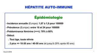 Claude EUGÈNE
HÉPATITE AUTO-IMMUNE
Épidémiologie
- Incidence annuelle (Europe): 1,07 à 1,9 pour 100000
- Prévalence (Europe): entre 16 et 24 pour 100000
- Prédominance féminine (+++): 70% à 80%
- Début:
. Tout âge, toute ethnie
. 2 pics => 10-30 ans / 40-50 ans (et jusqu'à 20% après 60 ans)
5
 