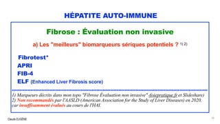 Claude EUGÈNE
HÉPATITE AUTO-IMMUNE
Fibrose : Évaluation non invasive
a) Les "meilleurs" biomarqueurs sériques potentiels ? 1) 2)
Fibrotest*
APRI
FIB-4
ELF (Enhanced Liver Fibrosis score)
.............................................................................................................................
1) Marqueurs décrits dans mon topo "Fibrose Évaluation non invasive" (foiepratique.fr et Slideshare)
2) Non recommandés par l'AASLD (American Association for the Study of Liver Diseases) en 2020,
car insuffisamment évalués au cours de l'HAI.
50
 