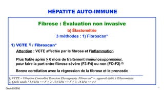 Claude EUGÈNE
HÉPATITE AUTO-IMMUNE
Fibrose : Évaluation non invasive
b) Élastométrie
3 méthodes : 1) Fibroscan*
1) VCTE 1) / Fibroscan*
Attention : VCTE affectée par la fibrose et l'inflammation
Plus fiable après > 6 mois de traitement immunosuppresseur,
pour faire la part entre fibrose sévère (F3-F4) ou non (FO-F2) 2)
Bonne corrélation avec la régression de la fibrose et le pronostic
....................................................................................................................................................................
1) VCTE = Vibration Controlled Transient Elastography. Fibroscan* = appareil dédié à l'élastométrie.
2) Quels seuils ? 5,8 kPa => F > 2; 10,5 kPa => F > 3; 16 kPa => F4
51
 