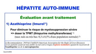 Claude EUGÈNE
HÉPATITE AUTO-IMMUNE
Évaluation avant traitement
1) Azathioprine (Imurel*)
Pour diminuer le risque de myelosuppression sévère
=> doser la TPMT (thiopurine methyltransferase) 1)
(taux nuls ou très bas: 0,3 à 0,5% d'une population normale) 2)
..............................................................................................;;.............................
1) Recommandation 2019 de l'AASLD (American Association for the Study of Liver Diseases).
2) Les patients ayant un taux faible ou nul sont à risque d'aplasie médullaire quand ils reçoivent de
l'azathioprine ou de la mercaptopurine.
54
 
