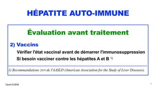 Claude EUGÈNE
HÉPATITE AUTO-IMMUNE
Évaluation avant traitement
2) Vaccins
Vérifier l'état vaccinal avant de démarrer l'immunosuppression
Si besoin vacciner contre les hépatites A et B 1)
......................................................................................................................
1) Recommandations 2019 de l'AASLD (American Association for the Study of Liver Diseases).
55
 