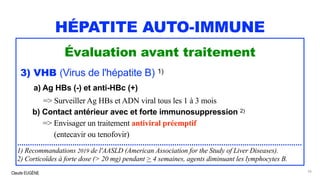 Claude EUGÈNE
HÉPATITE AUTO-IMMUNE
Évaluation avant traitement
3) VHB (Virus de l'hépatite B) 1)
a) Ag HBs (-) et anti-HBc (+)
=> Surveiller Ag HBs et ADN viral tous les 1 à 3 mois
b) Contact antérieur avec et forte immunosuppression 2)
=> Envisager un traitement antiviral préemptif
(entecavir ou tenofovir)
......................................................................................................................................
1) Recommandations 2019 de l'AASLD (American Association for the Study of Liver Diseases).
2) Corticoïdes à forte dose (> 20 mg) pendant > 4 semaines, agents diminuant les lymphocytes B.
56
 