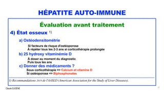 Claude EUGÈNE
HÉPATITE AUTO-IMMUNE
Évaluation avant traitement
4) État osseux 1)
a) Ostéodensitométrie
Si facteurs de risque d'ostéoporose
À répéter tous les 2-3 ans si corticothérapie prolongée
b) 25 hydroxy vitaminémie D
À doser au moment du diagnostic
Puis tous les ans
c) Donner des médicaments ?
Sous corticothérapie => Calcium et vitamine D
Si ostéoporose => Biphosphonates
.........................................................................................................................................................................................
1) Recommandations 2019 de l'AASLD (American Association for the Study of Liver Diseases).
57
 