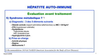 Claude EUGÈNE
HÉPATITE AUTO-IMMUNE
Évaluation avant traitement
5) Syndrome métabolique ? 1)
a) Diagnostic : 3 des 5 éléments suivants
- Obésité centrale (rapport périmètres taille/hanches) ou IMC > 30 Kg/m2
- HTA (hypertension artérielle)
- Dyslipidémie:
Triglycérides élevés
HDL cholestérol bas
- Hyperglycémie à jeun
b) Prise en charge
- Activité physique
- Régime
- Médicaments ?
.........................................................................................................................................
1) Recommandations 2019 de l'AASLD (American Association for the Study of Liver Diseases).
58
 