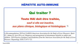 Claude EUGÈNE
HÉPATITE AUTO-IMMUNE
Qui traiter ?
Toute HAI doit être traitée,
sauf si elle est inactive,
aux plans clinique, biologique et histologique. 1)
................................................................................................................................................
1) Recommandations 2019 de l'AASLD (American Association for the Study of Liver Diseases). Mack
CL, Adams D, Assis DN et al. Diagnosis and management of autoimmune hepatitis in adults and
children: 2019 Practice Guidance and Guidelines from the American Association for the Study of Liver
Diseases. Hepatology 2020;72:671-722.
60
 
