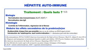 Claude EUGÈNE
HÉPATITE AUTO-IMMUNE
Traitement : Quels buts ? 1) 2)
Biologie
Normalisation des transaminases (ALAT, ASAT) 3)
Normalisation des IgG
Histologie
Contrôle de l'inflammation, régression de la fibrose
Réduire les effets secondaires de la predniso(lo)ne
Budésondide chaque fois que possible (pas en cas de cirrhose ou d'HAI aiguë sévère)
Introduction de l'azathioprine, sauf contre-indication (=> diminution puis arrêt des corticoïdes)
.............................................................................................................................................................................
1) Recommandations 2019 de l'AASLD (American Association for the Study of Liver Diseases). Mack CL, Adams D, Assis DN et
al. Diagnosis and management of autoimmune hepatitis in adults and children: 2019 Practice Guidance and Guidelines from
the American Association for the Study of Liver Diseases. Hepatology 2020;72:671-722.
2) Une HAI doit être traitée sauf si elle est inactive aux plans clinique, biologique et histologique.
3) ALAT = alanine aminotransferase, ASAT = aspartate aminotransferase.
61
 