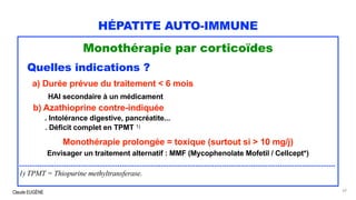 Claude EUGÈNE
HÉPATITE AUTO-IMMUNE
Monothérapie par corticoïdes
Quelles indications ?
a) Durée prévue du traitement < 6 mois
HAI secondaire à un médicament
b) Azathioprine contre-indiquée
. Intolérance digestive, pancréatite...
. Déficit complet en TPMT 1)
Monothérapie prolongée = toxique (surtout si > 10 mg/j)
Envisager un traitement alternatif : MMF (Mycophenolate Mofetil / Cellcept*)
..........................................................................................................................................................
1) TPMT = Thiopurine methyltransferase.
62
 