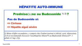 Claude EUGÈNE
HÉPATITE AUTO-IMMUNE
Predniso(lo)ne ou Budesonide 1) 2) ?
Pas de Budesonide si:
=> Cirrhose
=> Hépatite aiguë sévère
..........................................................................................................
1) Moins d'effets secondaires, y compris chez l'enfant (surtout si obésité, acné, dépression).
2) Il est recommandé d'associer l'azathioprine (Imurel*) au Budesonide (Entocort*: 1
gélule à 3 mg x 3/j).
63
 