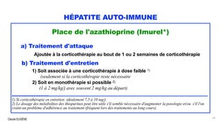 Claude EUGÈNE
HÉPATITE AUTO-IMMUNE
Place de l'azathioprine (Imurel*)
a) Traitement d'attaque
Ajoutée à la corticothérapie au bout de 1 ou 2 semaines de corticothérapie
b) Traitement d'entretien
1) Soit associée à une corticothérapie à dose faible 1)
(seulement si la corticothérapie reste nécessaire
2) Soit en monothérapie si possible 2)
(1 à 2 mg/kg/j avec souvent 2 mg/kg au départ)
.............................................................................................................................................
1) Si corticothérapie en entretien: idéalement 7,5 à 10 mg/j.
2) Le dosage des métabolites des thiopurines peut être utile s'il semble nécessaire d'augmenter la posologie et/ou s'il l'on
craint un problème d'adhérence au traitement (fréquent lors des traitements au long cours).
64
 