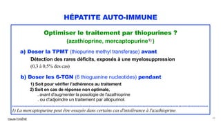 Claude EUGÈNE
HÉPATITE AUTO-IMMUNE
Optimiser le traitement par thiopurines ?
(azathioprine, mercaptopurine1) )
a) Doser la TPMT (thiopurine methyl transferase) avant
Détection des rares déficits, exposés à une myelosuppression
(0,3 à 0,5% des cas)
b) Doser les 6-TGN (6 thioguanine nucleotides) pendant
1) Soit pour vérifier l'adhérence au traitement
2) Soit en cas de réponse non optimale,
. avant d'augmenter la posologie de l'azathioprine
. ou d'adjoindre un traitement par allopurinol.
.........................................................................................................................................................
1) La mercaptopurine peut être essayée dans certains cas d'intolérance à l'azathioprine.
65
 
