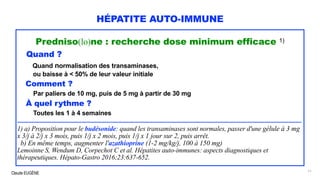 Claude EUGÈNE
HÉPATITE AUTO-IMMUNE
Predniso(lo)ne : recherche dose minimum efficace 1)
Quand ?
Quand normalisation des transaminases,
ou baisse à < 50% de leur valeur initiale
Comment ?
Par paliers de 10 mg, puis de 5 mg à partir de 30 mg
À quel rythme ?
Toutes les 1 à 4 semaines
........................................................................................................................................................................................................
1) a) Proposition pour le budésonide: quand les transaminases sont normales, passer d'une gélule à 3 mg
x 3/j à 2/j x 3 mois, puis 1/j x 2 mois, puis 1/j x 1 jour sur 2, puis arrêt.
b) En même temps, augmenter l'azathioprine (1-2 mg/kg/j, 100 à 150 mg)
Lemoinne S, Wendum D, Corpechot C et al. Hépatites auto-immunes: aspects diagnostiques et
thérapeutiques. Hépato-Gastro 2016;23:637-652.
71
 