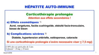 Claude EUGÈNE
HÉPATITE AUTO-IMMUNE
Corticothérapie prolongée
Attention aux effets secondaires !
a) Effets cosmétiques 1)
Acné, vergetures, faciès cushingoïde, obésité facio-tronculaire,
bosse de bison
b) Complications sévères 2)
Diabète, hypertension artérielle, ostéoporose, cataracte
Si une corticothérapie prolongée s'avère necessaire viser < 7,5 mg/j
...............................................................................................................................................................................
1) 80% des cas après plus de 2 ans.
2) Quand > 10 mg > 18 mois
75
 