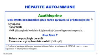 Claude EUGÈNE
HÉPATITE AUTO-IMMUNE
Azathioprine
Des effets secondaires plus rares qu'avec la predniso(lo)ne 1)
Cytopénie
Pancréatite
HNR (Hyperplasie Nodulaire Régénérative) Cause d'hypertension portale.
Que faire ?
Baisse de posologie ou arrêt
Recours au mycophenolate mofetil (Cellcept*)
...................................................................................................................................................................................
1) Également un risque théorique, mais non démontré dans le traitement de l'HAI, de cancers extra-
hépatiques et d'hémopathies malignes.
76
 