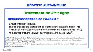 Claude EUGÈNE
HÉPATITE AUTO-IMMUNE
Traitement de 2ème ligne
Recommandations de l'AASLD 1)
Chez l'enfant et l'adulte,
en cas d'échec du traitement ou d'intolérance aux médicaments
=> utiliser le mycophenolate mofetil (MMF) ou le tacrolimus (TAC)
=> essayer d'abord le MMF, car mieux toléré que le TAC 2)
..............................................................................................................................................................................
1) Mack CL, Adams D, Assis DN et al. Diagnosis and management of autoimmune hepatitis in adults and
children: 2019 Practice Guidance and Guidelines from the American Association for the Study of Liver
Diseases. Hepatology 2020;72:671-722.
2) En cas d'échec aussi de la 2ème ligne, on peut aussi essayer un anti-TNF ou un anti-CD20, mais manque de
données sur ces pratiques.
78
 