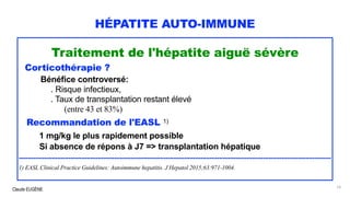 Claude EUGÈNE
HÉPATITE AUTO-IMMUNE
Traitement de l'hépatite aiguë sévère
Corticothérapie ?
Bénéfice controversé:
. Risque infectieux,
. Taux de transplantation restant élevé
(entre 43 et 83%)
Recommandation de l'EASL 1)
1 mg/kg le plus rapidement possible
Si absence de répons à J7 => transplantation hépatique
..........................................................................................................................................................................
1) EASL Clinical Practice Guidelines: Autoimmune hepatitis. J Hepatol 2015;63:971-1004.
79
 