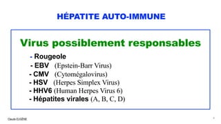 Claude EUGÈNE
HÉPATITE AUTO-IMMUNE
Virus possiblement responsables
- Rougeole
- EBV (Epstein-Barr Virus)
- CMV (Cytomégalovirus)
- HSV (Herpes Simplex Virus)
- HHV6 (Human Herpes Virus 6)
- Hépatites virales (A, B, C, D)
8
 