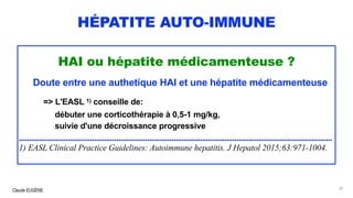 Claude EUGÈNE
HÉPATITE AUTO-IMMUNE
HAI ou hépatite médicamenteuse ?
Doute entre une authetique HAI et une hépatite médicamenteuse
=> L'EASL 1) conseille de:
débuter une corticothérapie à 0,5-1 mg/kg,
suivie d'une décroissance progressive
..........................................................................................................................................................
1) EASL Clinical Practice Guidelines: Autoimmune hepatitis. J Hepatol 2015;63:971-1004.
81
 