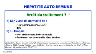 Claude EUGÈNE
HÉPATITE AUTO-IMMUNE
Arrêt du traitement ? 1)
a) Si > 2 ans de normalité de :
- Transaminases (ALAT, ASAT)
- IgG
b) +/- Biopsie
- Non absolument indispensable
- Fortement recommandée chez l'enfant
..................................................................................................................................
1) Mack CL, Adams D, Assis DN et al. Diagnosis and management of autoimmune hepatitis in adults and
children: 2019 Practice Guidance and Guidelines from the American Association for the Study of Liver
Diseases. Hepatology 2020;72:671-722.
82
 
